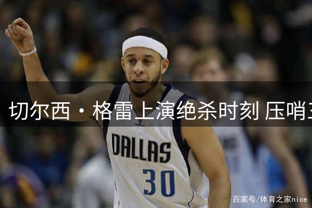 切尔西·格雷上演绝杀时刻 压哨三分锁定胜局