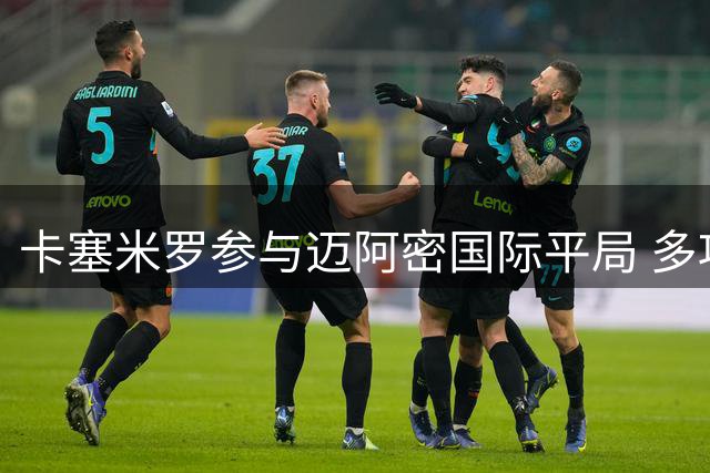 卡塞米罗参与迈阿密国际平局 多项数据表现亮眼