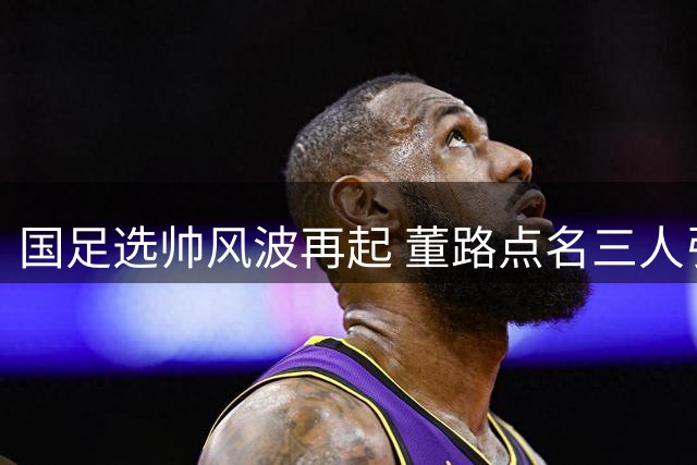 国足选帅风波再起 董路点名三人引爆舆论