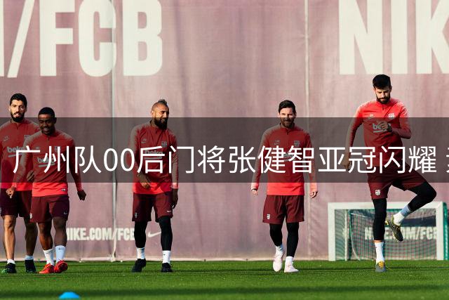 广州队00后门将张健智亚冠闪耀 素质出众一队报名