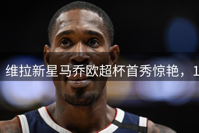 维拉新星马乔欧超杯首秀惊艳，17岁天才引关注