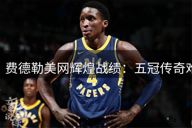 费德勒美网辉煌战绩：五冠传奇难被超越