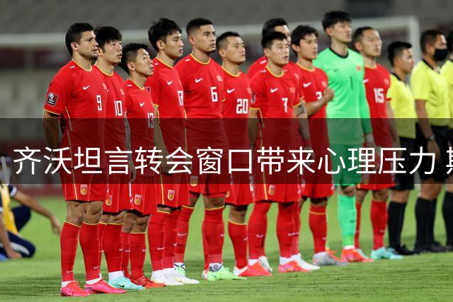 齐沃坦言转会窗口带来心理压力 期待夏窗尽快关闭